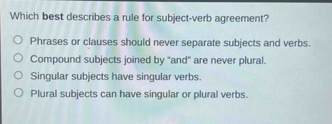 which best describes a rule for subject - verb agreement?\nphrases or clauses should never separate subjects and verbs.\ncompound subjects joined by “and” are never plural.\nsingular subjects have singular verbs.\nplural subjects can have singular or plural verbs.
