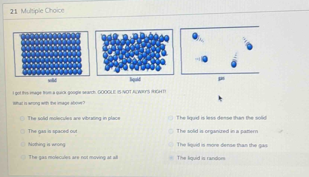 21 multiple choice\ni got this image from a quick google search. google is not always right!\nwhat is wrong with the image above?\nthe solid molecules are vibrating in place\nthe gas is spaced out\nnothing is wrong\nthe gas molecules are not moving at all\nthe liquid is less dense than the solid\nthe solid is organized in a pattern\nthe liquid is more dense than the gas\nthe liquid is random
