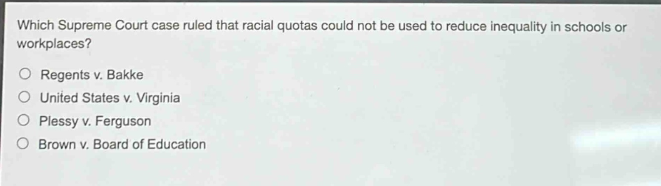 which supreme court case ruled that racial quotas could not be used to reduce inequality in schools or workplaces?\n○ regents v. bakke\n○ united states v. virginia\n○ plessy v. ferguson\n○ brown v. board of education