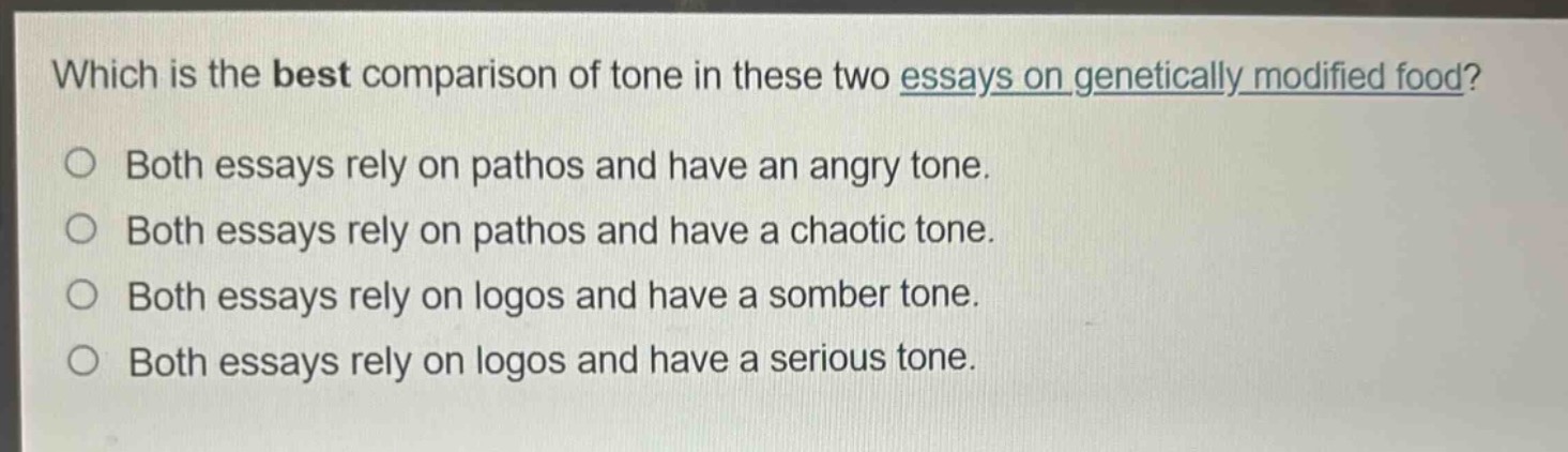 which is the best comparison of tone in these two essays on genetically - modified food?\n○ both essays rely on pathos and have an angry tone.\n○ both essays rely on pathos and have a chaotic tone.\n○ both essays rely on logos and have a somber tone.\n○ both essays rely on logos and have a serious tone.
