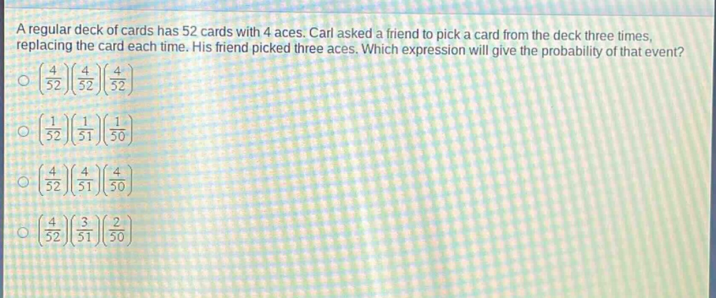 a regular deck of cards has 52 cards with 4 aces. carl asked a friend to pick a card from the deck three times, replacing the card each time. his friend picked three aces. which expression will give the probability of that event?\n$\\left(\\frac{4}{52}\\right)\\left(\\frac{4}{52}\\right)\\left(\\frac{4}{52}\\right)$\n$\\left(\\frac{1}{52}\\right)\\left(\\frac{1}{51}\\right)\\left(\\frac{1}{50}\\right)$\n$\\left(\\frac{4}{52}\\right)\\left(\\frac{4}{51}\\right)\\left(\\frac{4}{50}\\right)$\n$\\left(\\frac{4}{52}\\right)\\left(\\frac{3}{51}\\right)\\left(\\frac{2}{50}\\right)$
