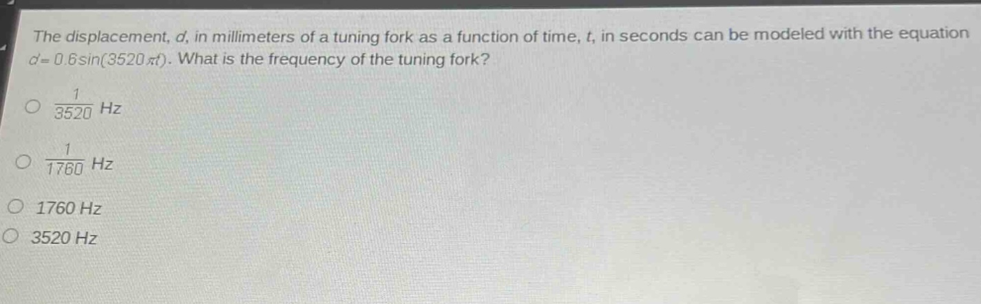 the displacement, $d$, in millimeters of a tuning fork as a function of time, $t$, in seconds can be modeled with the equation $d = 0.6sin(3520pi t)$. what is the frequency of the tuning fork?\n$\frac{1}{3520}\text{ hz}$\n$\frac{1}{1760}\text{ hz}$\n$1760\text{ hz}$\n$3520\text{ hz}$