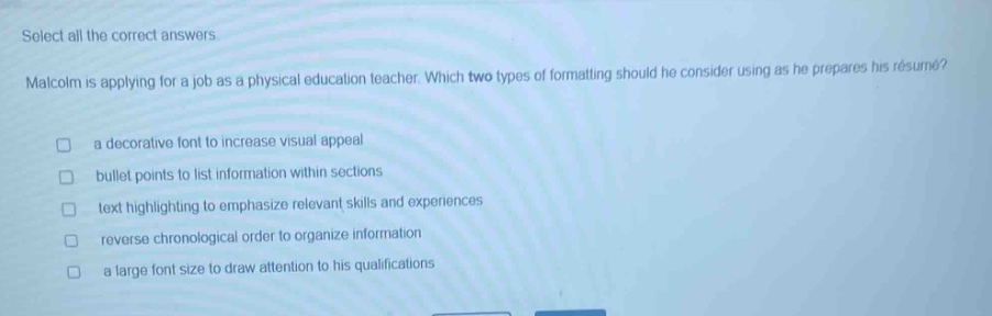 select all the correct answers. malcolm is applying for a job as a physical education teacher. which two types of formatting should he consider using as he prepares his résumé? a decorative font to increase visual appeal bullet points to list information within sections text highlighting to emphasize relevant skills and experiences reverse chronological order to organize information a large font size to draw attention to his qualifications