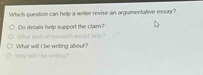 which question can help a writer revise an argumentative essay?\ndo details help support the claim?\nwhat kind of research would help?\nwhat will i be writing about?\nwhy will i be writing?