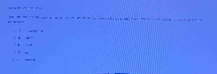 select the correct answer\nthe temperature in the upper atmosphere is -2°c, and the temperature on earths surface is 5°c. which type of weather is most likely in these conditions?\na. freezing rain\nb. snow\nc. sleet\nd. rain\ne. drought