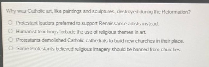 why was catholic art, like paintings and sculptures, destroyed during the reformation?\no protestant leaders preferred to support renaissance artists instead.\no humanist teachings forbade the use of religious themes in art.\no protestants demolished catholic cathedrals to build new churches in their place.\no some protestants believed religious imagery should be banned from churches.