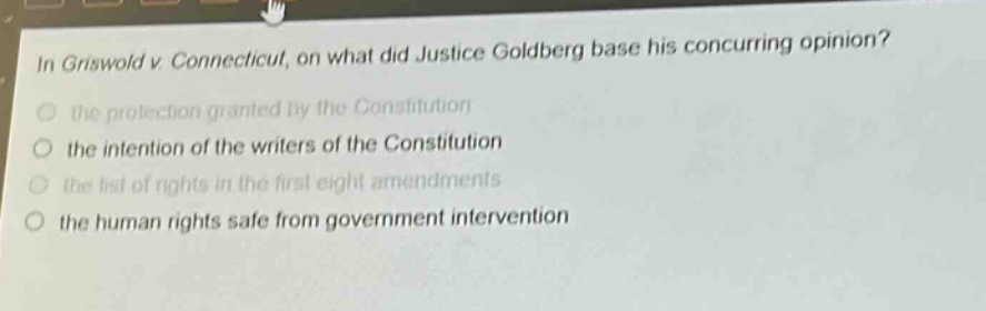 in griswold v. connecticut, on what did justice goldberg base his concurring opinion?\n the protection granted by the constitution\n the intention of the writers of the constitution\n the list of rights in the first eight amendments\n the human rights safe from government intervention