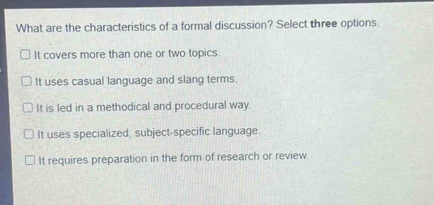 what are the characteristics of a formal discussion? select three options.\nit covers more than one or two topics.\nit uses casual language and slang terms.\nit is led in a methodical and procedural way.\nit uses specialized, subject - specific language.\nit requires preparation in the form of research or review.