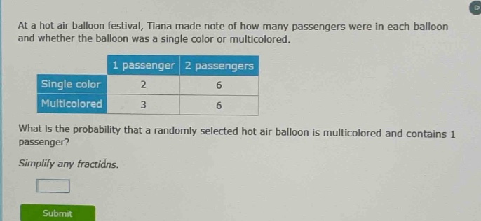 at a hot air balloon festival, tiana made note of how many passengers were in each balloon and whether the balloon was a single color or multicolored.\n| |1 passenger|2 passengers|\n|--|--|--|\n|single color|2|6|\n|multicolored|3|6|\nwhat is the probability that a randomly selected hot air balloon is multicolored and contains 1 passenger?\nsimplify any fractions.