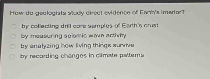 how do geologists study direct evidence of earth’s interior?\nby collecting drill core samples of earth’s crust\nby measuring seismic wave activity\nby analyzing how living things survive\nby recording changes in climate patterns
