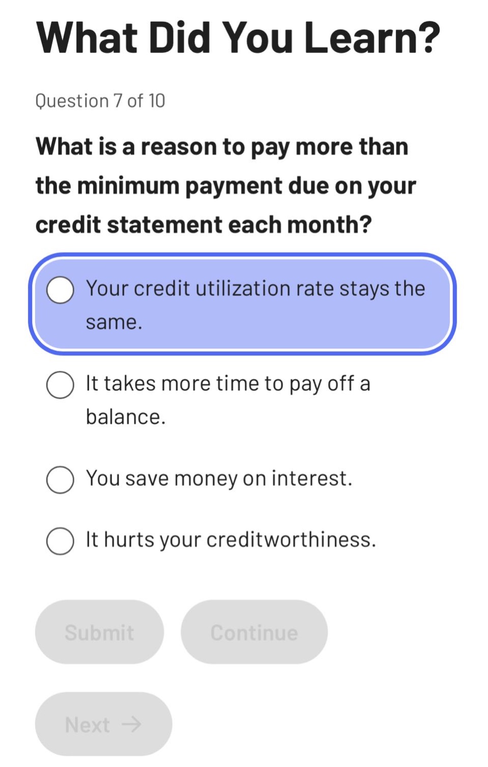 what did you learn?\nquestion 7 of 10\nwhat is a reason to pay more than the minimum payment due on your credit statement each month?\nyour credit utilization rate stays the same.\nit takes more time to pay off a balance.\nyou save money on interest.\nit hurts your creditworthiness.