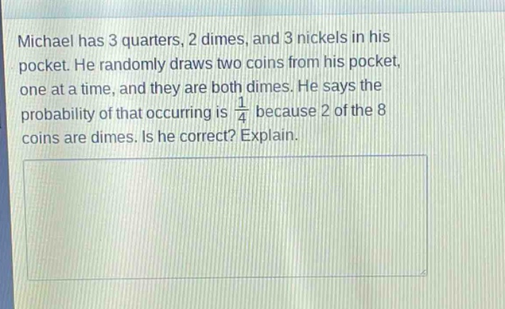 michael has 3 quarters, 2 dimes, and 3 nickels in his pocket. he randomly draws two coins from his pocket, one at a time, and they are both dimes. he says the probability of that occurring is $\frac{1}{4}$ because 2 of the 8 coins are dimes. is he correct? explain.