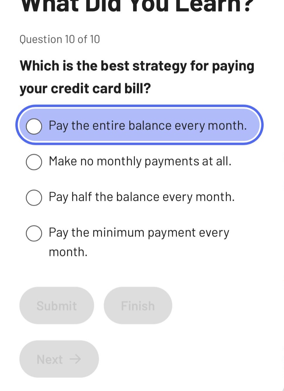 what did you learn?\nquestion 10 of 10\nwhich is the best strategy for paying your credit card bill?\npay the entire balance every month.\nmake no monthly payments at all.\npay half the balance every month.\npay the minimum payment every month.