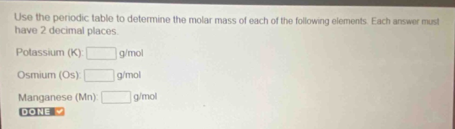 use the periodic table to determine the molar mass of each of the following elements. each answer must have 2 decimal places. potassium (k): g/mol osmium (os): g/mol manganese (mn): g/mol done