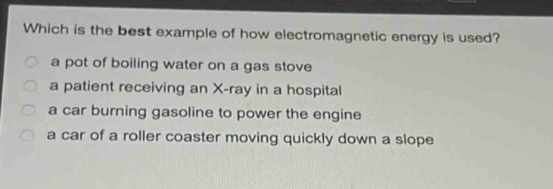 which is the best example of how electromagnetic energy is used?\n a pot of boiling water on a gas stove\n a patient receiving an x - ray in a hospital\n a car burning gasoline to power the engine\n a car of a roller coaster moving quickly down a slope