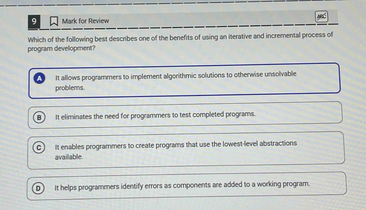 9 mark for review which of the following best describes one of the benefits of using an iterative and incremental process of program development? a it allows programmers to implement algorithmic solutions to otherwise unsolvable problems. b it eliminates the need for programmers to test completed programs. c it enables programmers to create programs that use the lowest - level abstractions available. d it helps programmers identify errors as components are added to a working program.