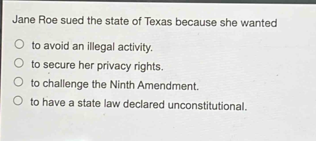 jane roe sued the state of texas because she wanted\nto avoid an illegal activity.\nto secure her privacy rights.\nto challenge the ninth amendment.\nto have a state law declared unconstitutional.