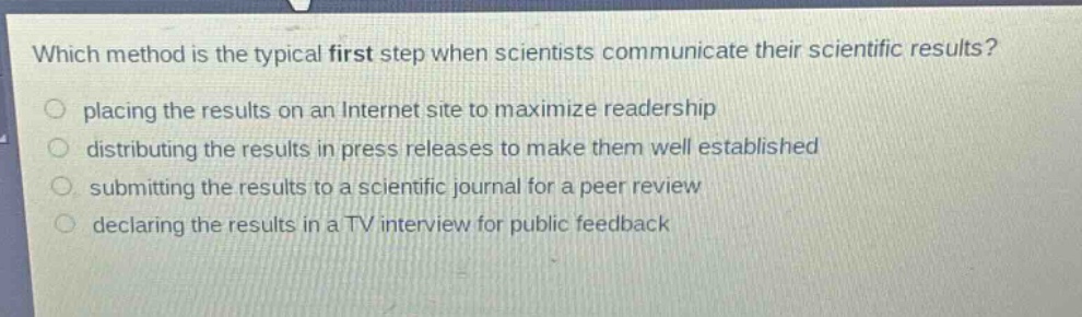 which method is the typical first step when scientists communicate their scientific results?\nplacing the results on an internet site to maximize readership\ndistributing the results in press releases to make them well established\nsubmitting the results to a scientific journal for a peer review\ndeclaring the results in a tv interview for public feedback