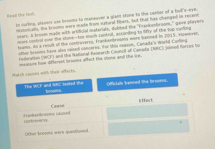 read the text.\nin curling, players use brooms to maneuver a giant stone to the center of a bulls - eye.\nhistorically, the brooms were made from natural fibers, but that has changed in recent\nyears. a broom made with artificial materials, dubbed the \frankenbroom,\ gave players\nmore control over the stone—too much control, according to fifty of the top curling\nteams. as a result of the controversy, frankenbrooms were banned in 2015. however,\nother brooms have also raised concerns. for this reason, canadas world curling\nfederation (wcf) and the national research council of canada (nrc) joined forces to\nmeasure how different brooms affect the stone and the ice.\nmatch causes with their effects.\nthe wcf and nrc tested the brooms.\nofficials banned the brooms.\ncause\neffect\nfrankenbrooms caused controversy.\nother brooms were questioned.