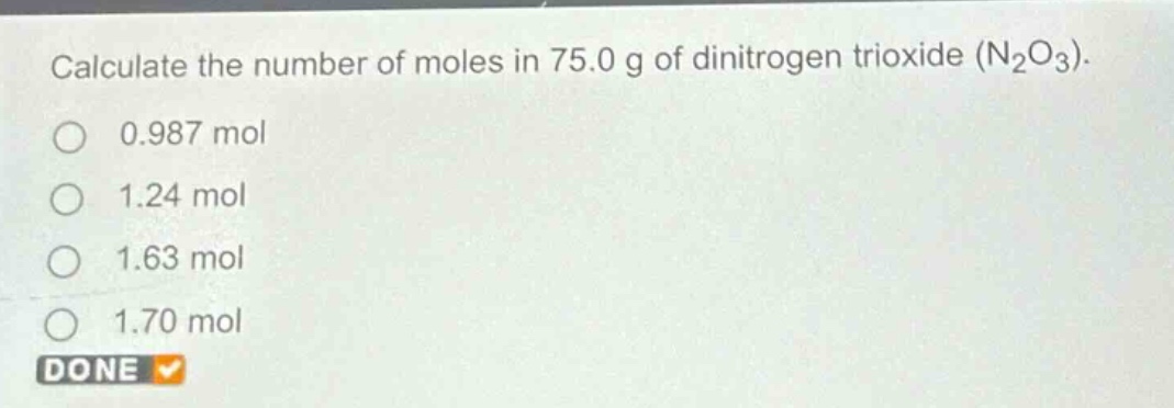 calculate the number of moles in 75.0 g of dinitrogen trioxide (n₂o₃).\n0.987 mol\n1.24 mol\n1.63 mol\n1.70 mol\ndone
