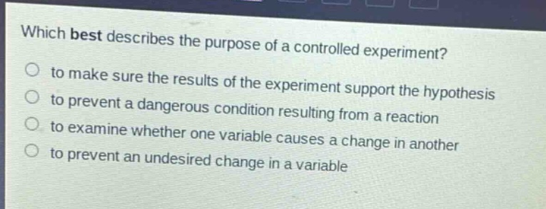 which best describes the purpose of a controlled experiment?\n to make sure the results of the experiment support the hypothesis\n to prevent a dangerous condition resulting from a reaction\n to examine whether one variable causes a change in another\n to prevent an undesired change in a variable