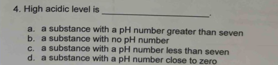4. high acidic level is _______________. a. a substance with a ph number greater than seven b. a substance with no ph number c. a substance with a ph number less than seven d. a substance with a ph number close to zero