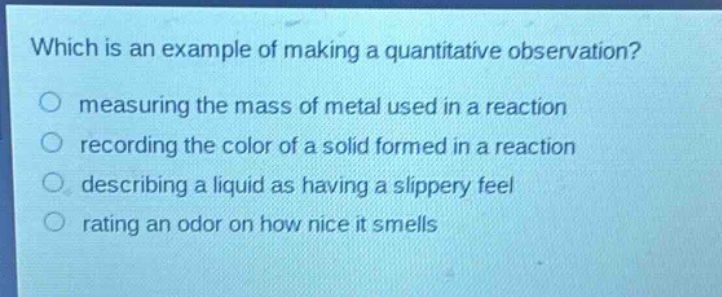 which is an example of making a quantitative observation?\nmeasuring the mass of metal used in a reaction\nrecording the color of a solid formed in a reaction\ndescribing a liquid as having a slippery feel\nrating an odor on how nice it smells