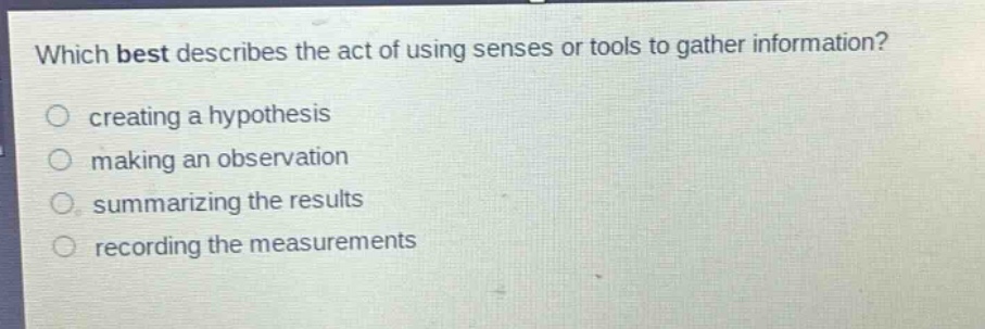 which best describes the act of using senses or tools to gather information?\n○ creating a hypothesis\n○ making an observation\n○ summarizing the results\n○ recording the measurements