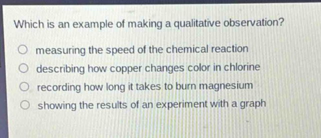 which is an example of making a qualitative observation?\nmeasuring the speed of the chemical reaction\ndescribing how copper changes color in chlorine\nrecording how long it takes to burn magnesium\nshowing the results of an experiment with a graph