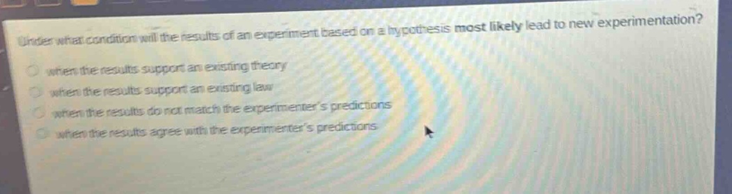under what condition will the results of an experiment based on a hypothesis most likely lead to new experimentation?\nwhen the results support an existing theory\nwhen the results support an existing law\nwhen the results do not match the experimenters predictions\nwhen the results agree with the experimenters predictions
