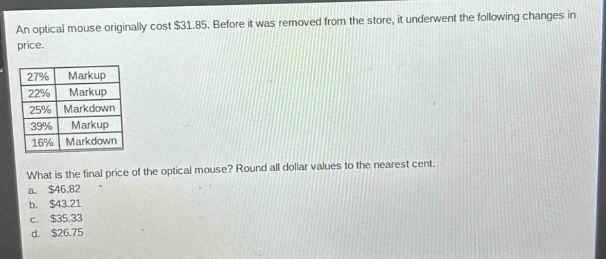 an optical mouse originally cost $31.85. before it was removed from the store, it underwent the following changes in price.\n|27%|markup|\n|22%|markup|\n|25%|markdown|\n|39%|markup|\n|16%|markdown|\nwhat is the final price of the optical mouse? round all dollar values to the nearest cent.\na. $46.82\nb. $43.21\nc. $35.33\nd. $26.75