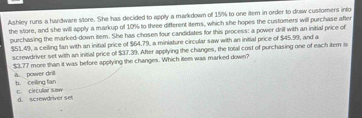 ashley runs a hardware store. she has decided to apply a markdown of 15% to one item in order to draw customers into the store, and she will apply a markup of 10% to three different items, which she hopes the customers will purchase after purchasing the marked - down item. she has chosen four candidates for this process: a power drill with an initial price of $51.49, a ceiling fan with an initial price of $64.79, a miniature circular saw with an initial price of $45.99, and a screwdriver set with an initial price of $37.39. after applying the changes, the total cost of purchasing one of each item is $3.77 more than it was before applying the changes. which item was marked down?\na. power drill\nb. ceiling fan\nc. circular saw\nd. screwdriver set