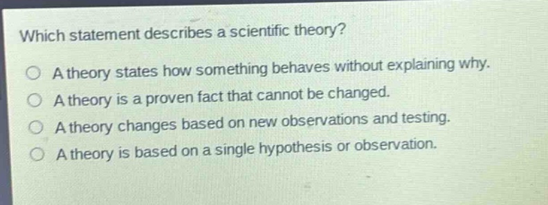 which statement describes a scientific theory?\na theory states how something behaves without explaining why.\na theory is a proven fact that cannot be changed.\na theory changes based on new observations and testing.\na theory is based on a single hypothesis or observation.