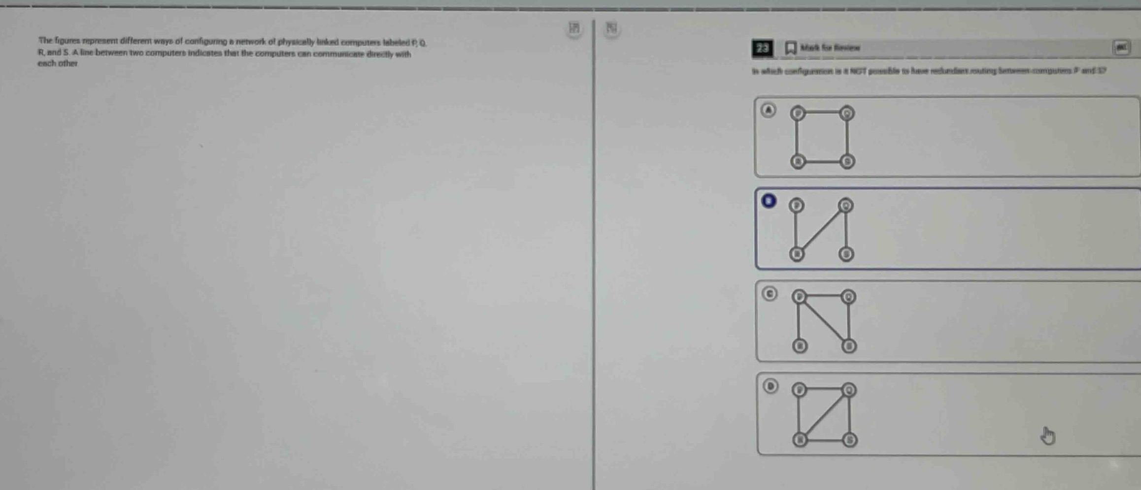the figures represent different ways of configuring a network of physically linked computers labeled p, q, r, and s. a line between two computers indicates that the computers can communicate directly with each other. in which configuration is it not possible to have redundant routing between computers p and s?