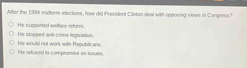 after the 1994 midterm elections, how did president clinton deal with opposing views in congress?\nhe supported welfare reform.\nhe stopped anti - crime legislation.\nhe would not work with republicans.\nhe refused to compromise on issues.