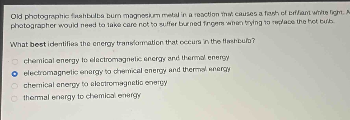 old photographic flashbulbs burn magnesium metal in a reaction that causes a flash of brilliant white light. a photographer would need to take care not to suffer burned fingers when trying to replace the hot bulb. what best identifies the energy transformation that occurs in the flashbulb? chemical energy to electromagnetic energy and thermal energy electromagnetic energy to chemical energy and thermal energy chemical energy to electromagnetic energy thermal energy to chemical energy