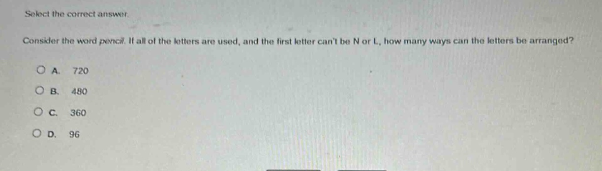 select the correct answer.\nconsider the word pencil. if all of the letters are used, and the first letter cant be n or l, how many ways can the letters be arranged?\na. 720\nb. 480\nc. 360\nd. 96