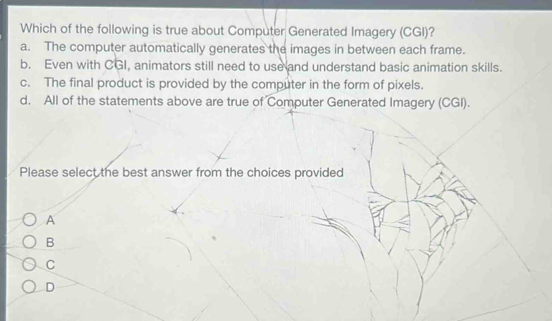 which of the following is true about computer generated imagery (cgi)? a. the computer automatically generates the images in between each frame. b. even with cgi, animators still need to use and understand basic animation skills. c. the final product is provided by the computer in the form of pixels. d. all of the statements above are true of computer generated imagery (cgi). please select the best answer from the choices provided