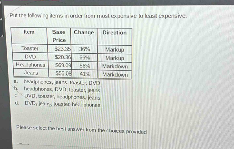 put the following items in order from most expensive to least expensive.\n| item | base price | change | direction |\n|--|--|--|--|\n| toaster | $23.35 | 36% | markup |\n| dvd | $20.36 | 66% | markup |\n| headphones | $69.09 | 56% | markdown |\n| jeans | $55.08 | 41% | markdown |\n a. headphones, jeans, toaster, dvd\n b. headphones, dvd, toaster, jeans\n c. dvd, toaster, headphones, jeans\n d. dvd, jeans, toaster, headphones\nplease select the best answer from the choices provided