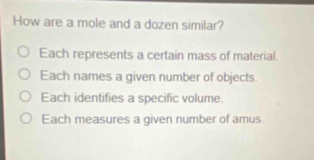 how are a mole and a dozen similar?\no each represents a certain mass of material.\no each names a given number of objects.\no each identifies a specific volume.\no each measures a given number of amus.