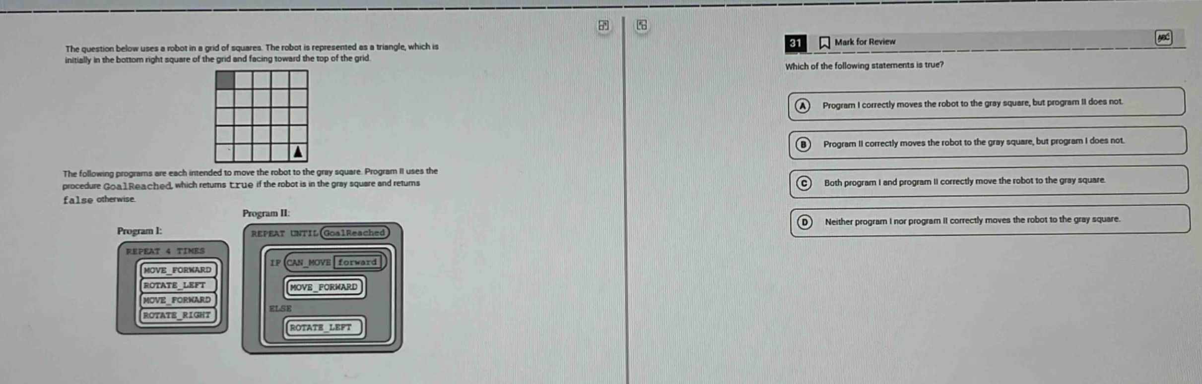 the question below uses a robot in a grid of squares. the robot is represented as a triangle, which is initially in the bottom right square of the grid and facing toward the top of the grid. the following programs are each intended to move the robot to the gray square. program ii uses the procedure goalreached, which returns true if the robot is in the gray square and returns false otherwise. program i: repeat 4 times move_forward rotate_left move_forward rotate_right program ii: repeat until goalreached if can_move forward move_forward else rotate_left 31 mark for review which of the following statements is true? a program i correctly moves the robot to the gray square, but program ii does not. b program ii correctly moves the robot to the gray square, but program i does not. c both program i and program ii correctly move the robot to the gray square. d neither program i nor program ii correctly moves the robot to the gray square.
