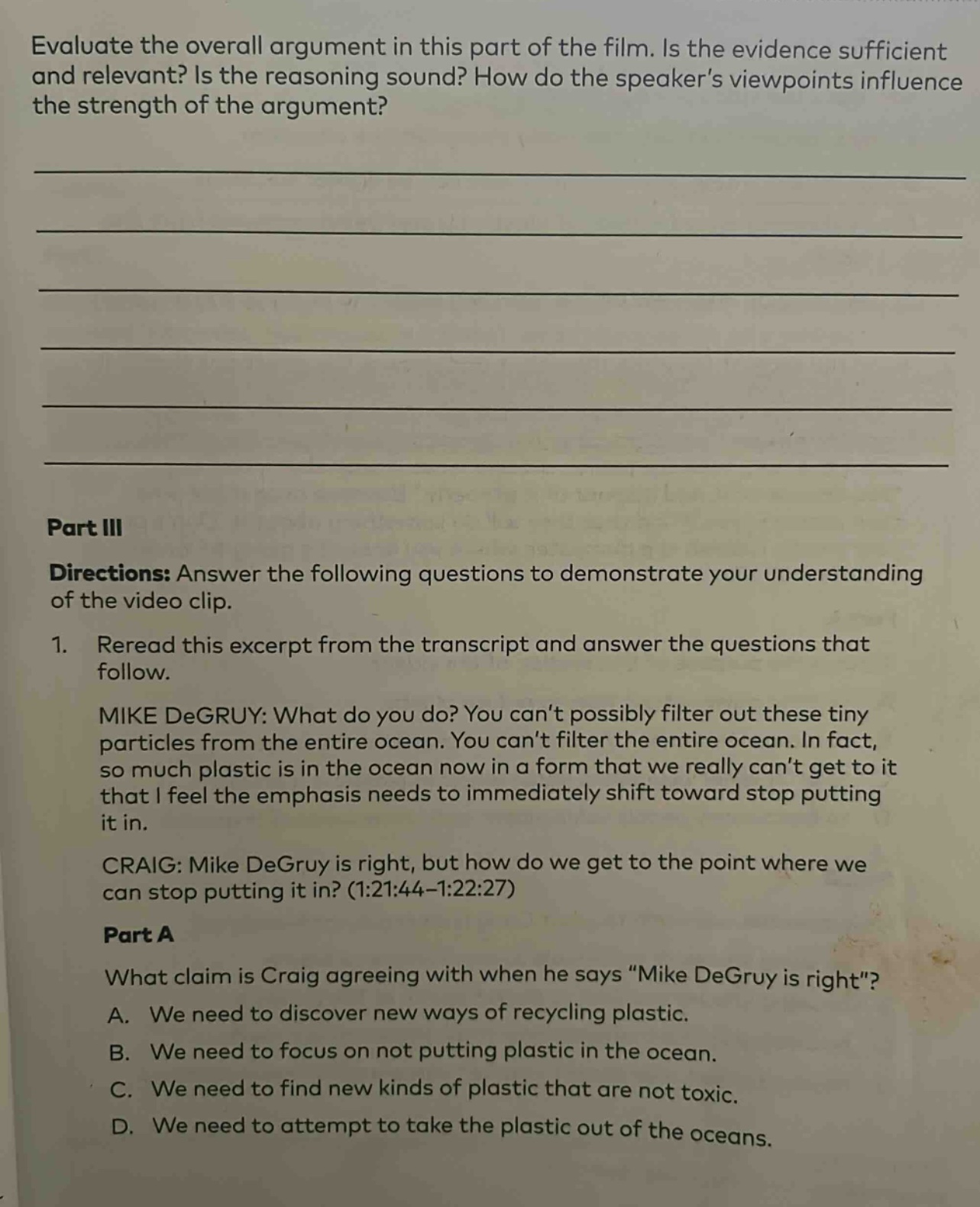 evaluate the overall argument in this part of the film. is the evidence sufficient and relevant? is the reasoning sound? how do the speaker’s viewpoints influence the strength of the argument?\n\npart iii\ndirections: answer the following questions to demonstrate your understanding of the video clip.\n1. reread this excerpt from the transcript and answer the questions that follow.\nmike degruy: what do you do? you can’t possibly filter out these tiny particles from the entire ocean. you can’t filter the entire ocean. in fact, so much plastic is in the ocean now in a form that we really can’t get to it that i feel the emphasis needs to immediately shift toward stop putting it in.\ncraig: mike degruy is right, but how do we get to the point where we can stop putting it in? (1:21:44 - 1:22:27)\npart a\nwhat claim is craig agreeing with when he says “mike degruy is right”?\na. we need to discover new ways of recycling plastic.\nb. we need to focus on not putting plastic in the ocean.\nc. we need to find new kinds of plastic that are not toxic.\nd. we need to attempt to take the plastic out of the oceans.