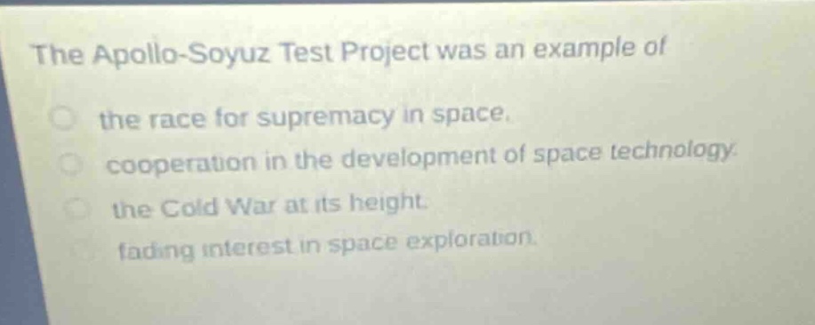 the apollo - soyuz test project was an example of\nthe race for supremacy in space.\ncooperation in the development of space technology.\nthe cold war at its height.\nfading interest in space exploration.