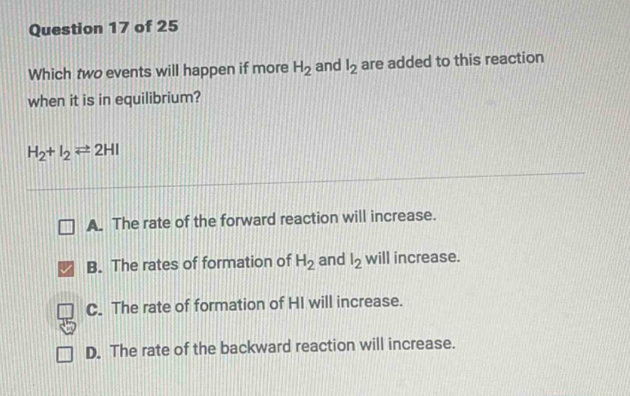question 17 of 25\nwhich two events will happen if more h₂ and i₂ are added to this reaction when it is in equilibrium?\nh₂ + i₂ ⇌ 2hi\na. the rate of the forward reaction will increase.\nb. the rates of formation of h₂ and i₂ will increase.\nc. the rate of formation of hi will increase.\nd. the rate of the backward reaction will increase.