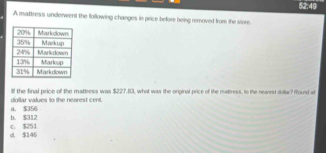 a mattress underwent the following changes in price before being removed from the store.\n|20%|markdown|\n|35%|markup|\n|24%|markdown|\n|13%|markup|\n|31%|markdown|\nif the final price of the mattress was $227.83, what was the original price of the mattress, to the nearest dollar? round all dollar values to the nearest cent.\na. $356\nb. $312\nc. $251\nd. $146