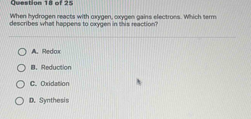 question 18 of 25\nwhen hydrogen reacts with oxygen, oxygen gains electrons. which term describes what happens to oxygen in this reaction?\na. redox\nb. reduction\nc. oxidation\nd. synthesis