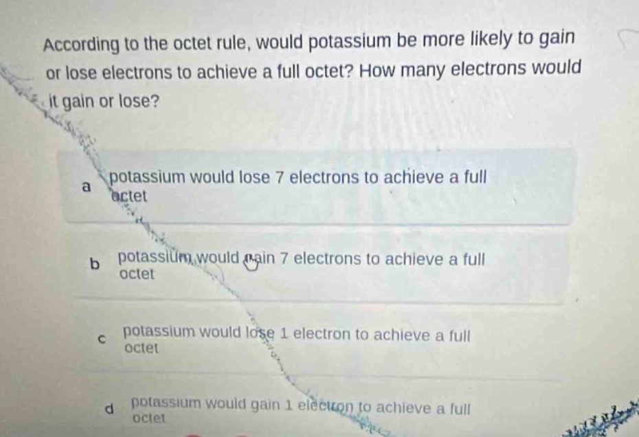 according to the octet rule, would potassium be more likely to gain or lose electrons to achieve a full octet? how many electrons would it gain or lose?\na potassium would lose 7 electrons to achieve a full octet\nb potassium would gain 7 electrons to achieve a full octet\nc potassium would lose 1 electron to achieve a full octet\nd potassium would gain 1 electron to achieve a full octet
