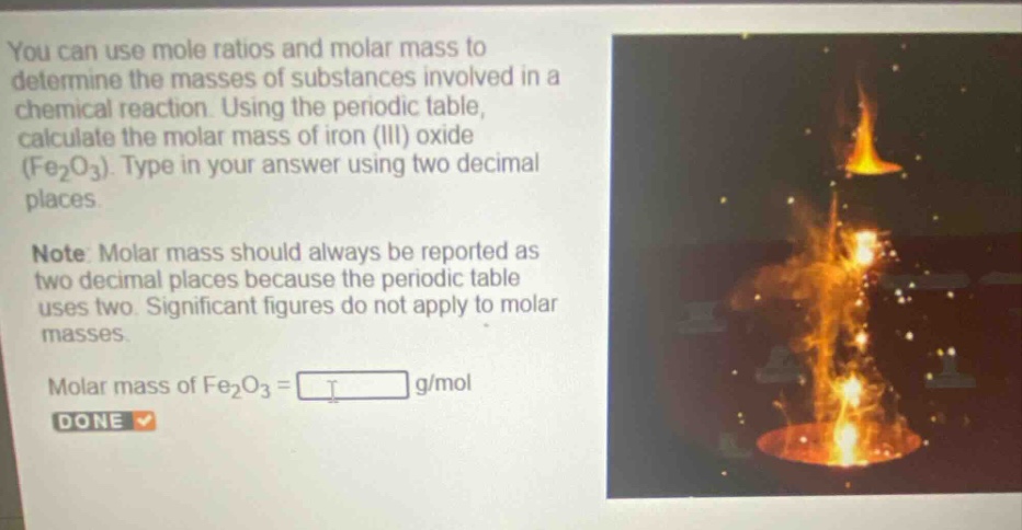 you can use mole ratios and molar mass to determine the masses of substances involved in a chemical reaction. using the periodic table, calculate the molar mass of iron (iii) oxide (fe₂o₃). type in your answer using two decimal places. note: molar mass should always be reported as two decimal places because the periodic table uses two. significant figures do not apply to molar masses. molar mass of fe₂o₃ = g/mol done