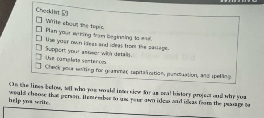 checklist \n□ write about the topic.\n□ plan your writing from beginning to end.\n□ use your own ideas and ideas from the passage.\n□ support your answer with details.\n□ use complete sentences.\n□ check your writing for grammar, capitalization, punctuation, and spelling.\non the lines below, tell who you would interview for an oral history project and why you would choose that person. remember to use your own ideas and ideas from the passage to help you write.