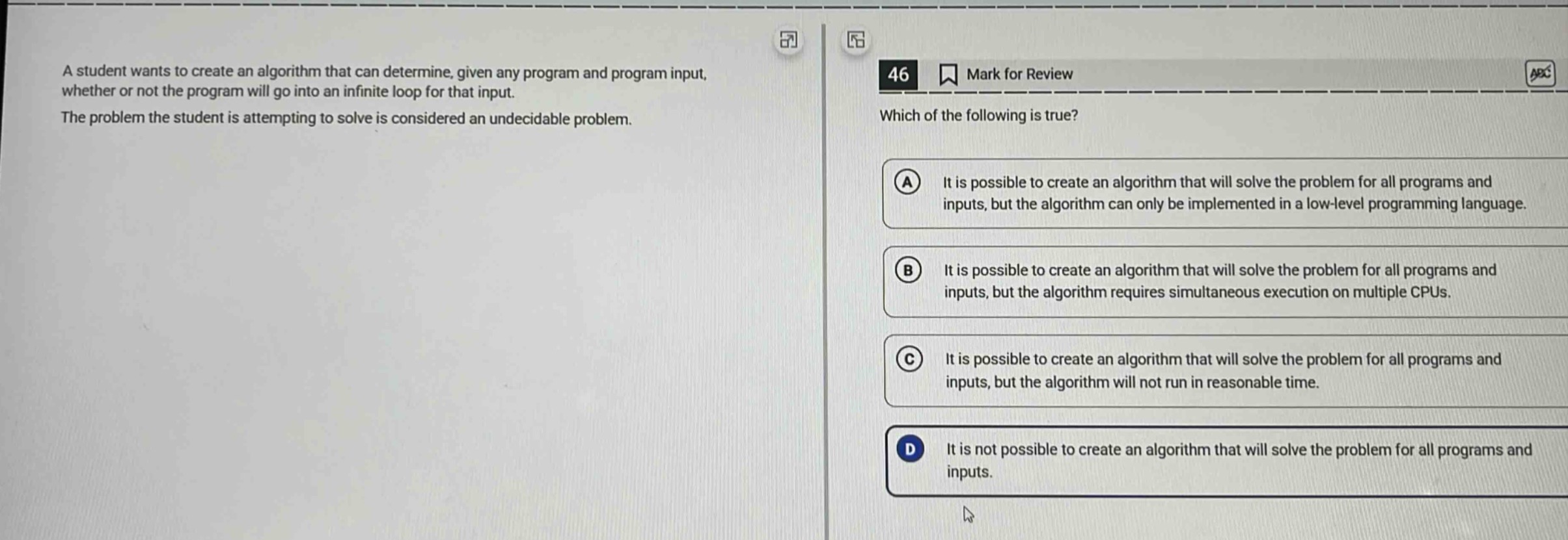 a student wants to create an algorithm that can determine, given any program and program input, whether or not the program will go into an infinite loop for that input. the problem the student is attempting to solve is considered an undecidable problem. 46 mark for review which of the following is true? a it is possible to create an algorithm that will solve the problem for all programs and inputs, but the algorithm can only be implemented in a low - level programming language. b it is possible to create an algorithm that will solve the problem for all programs and inputs, but the algorithm requires simultaneous execution on multiple cpus. c it is possible to create an algorithm that will solve the problem for all programs and inputs, but the algorithm will not run in reasonable time. d it is not possible to create an algorithm that will solve the problem for all programs and inputs.